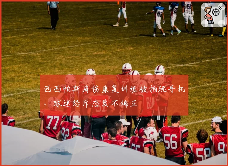 西西帕斯肩伤康复训练被拍玩手机，球迷怒斥态度不端正