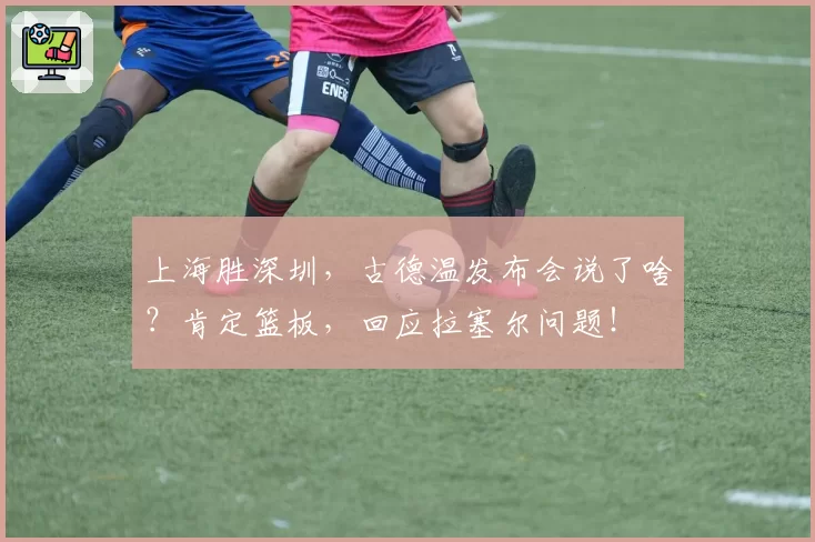上海胜深圳，古德温发布会说了啥？肯定篮板，回应拉塞尔问题！