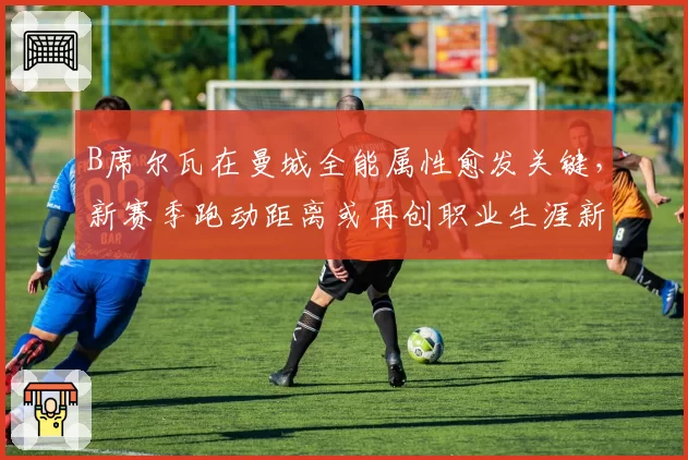 B席尔瓦在曼城全能属性愈发关键,新赛季跑动距离或再创职业生涯新高
