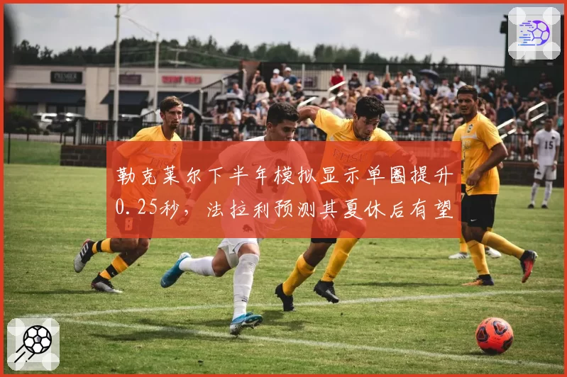 勒克莱尔下半年模拟显示单圈提升0.25秒,法拉利预测其夏休后有望冲击三连胜
