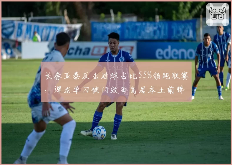 长春亚泰反击进球占比55%领跑联赛，谭龙单刀破门效率高居本土前锋榜首