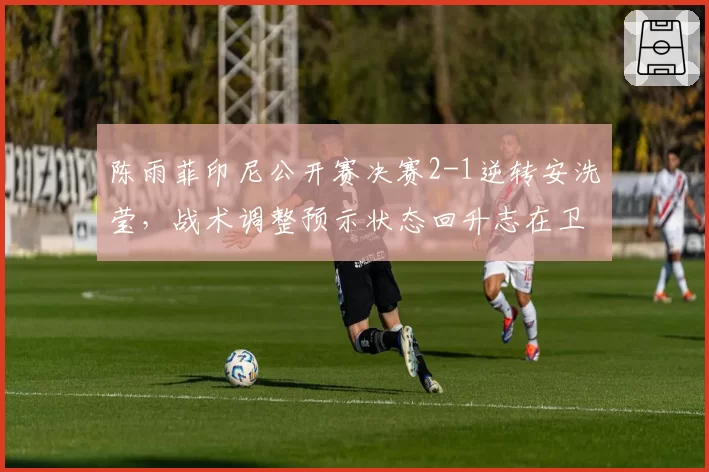 陈雨菲印尼公开赛决赛2-1逆转安洗莹,战术调整预示状态回升志在卫冕