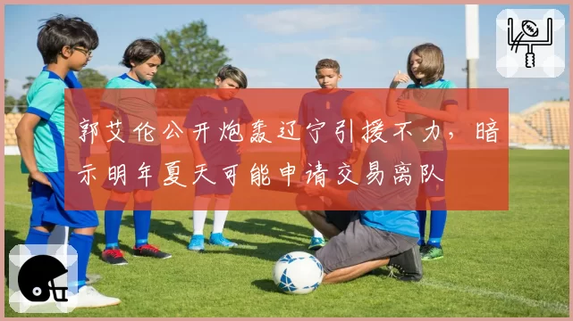 郭艾伦公开炮轰辽宁引援不力,暗示明年夏天可能申请交易离队