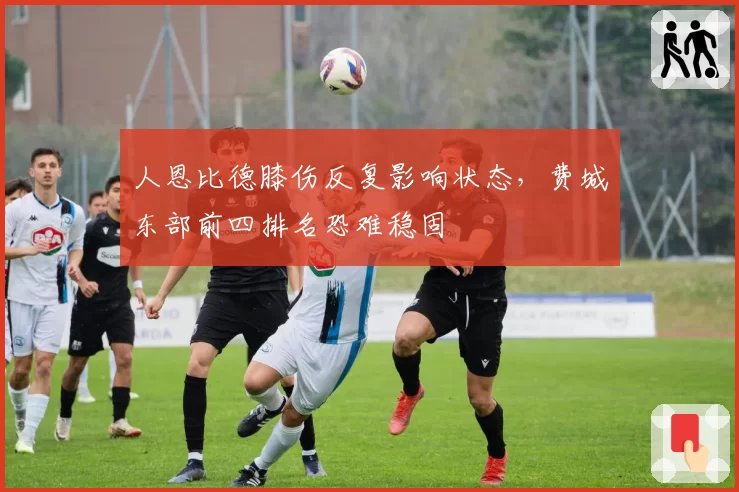 人恩比德膝伤反复影响状态，费城东部前四排名恐难稳固