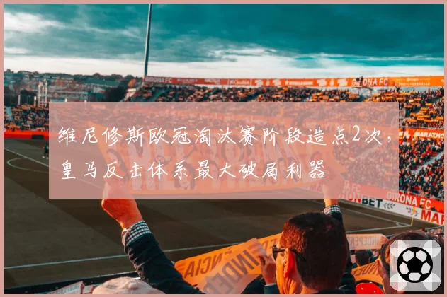 维尼修斯欧冠淘汰赛阶段造点2次，皇马反击体系最大破局利器