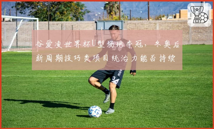 谷爱凌世界杯U型场地夺冠，冬奥后新周期技巧类项目统治力能否持续？