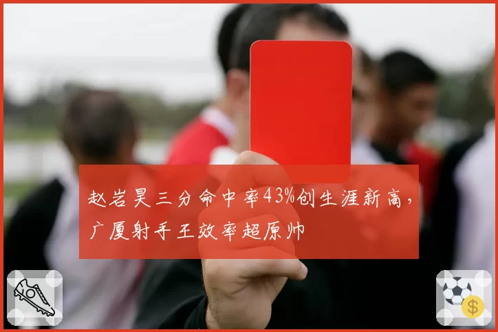 赵岩昊三分命中率43%创生涯新高,广厦射手王效率超原帅