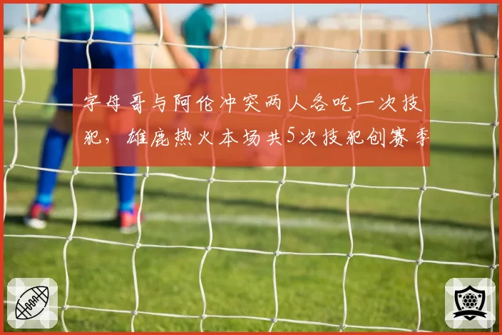 字母哥与阿伦冲突两人各吃一次技犯，雄鹿热火本场共5次技犯创赛季新高
