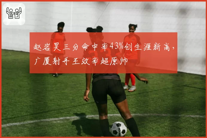 赵岩昊三分命中率43%创生涯新高,广厦射手王效率超原帅