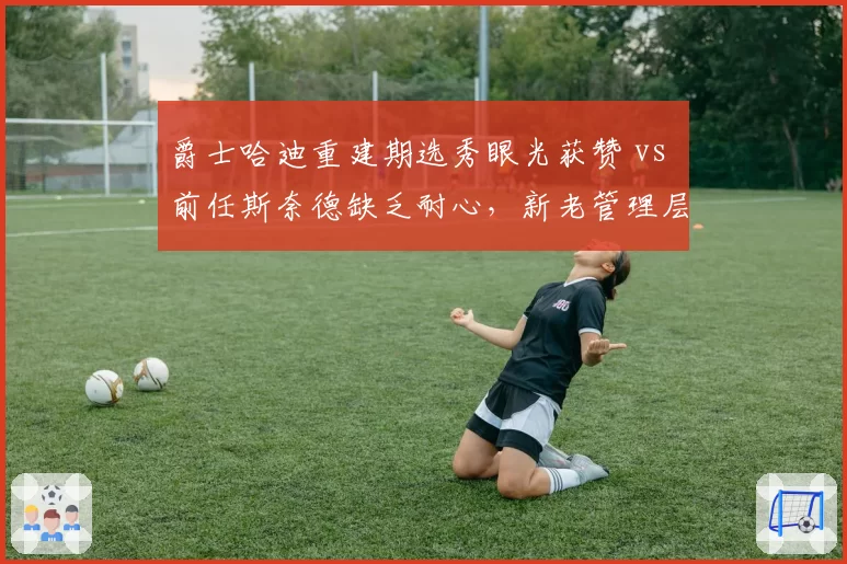 爵士哈迪重建期选秀眼光获赞 vs 前任斯奈德缺乏耐心，新老管理层风格对比__br_