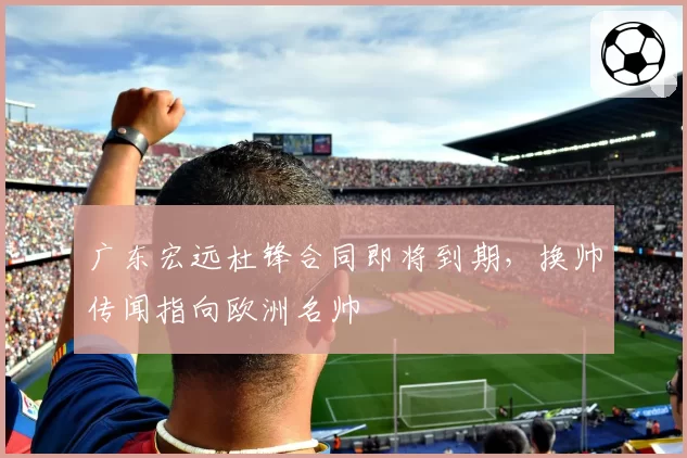 广东宏远杜锋合同即将到期，换帅传闻指向欧洲名帅