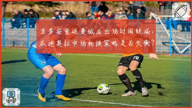 京多安重返曼城后出场时间锐减，瓜迪奥拉中场轮换策略是否失衡？