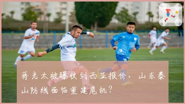 蒋光太被曝收到西亚报价,山东泰山防线面临重建危机?