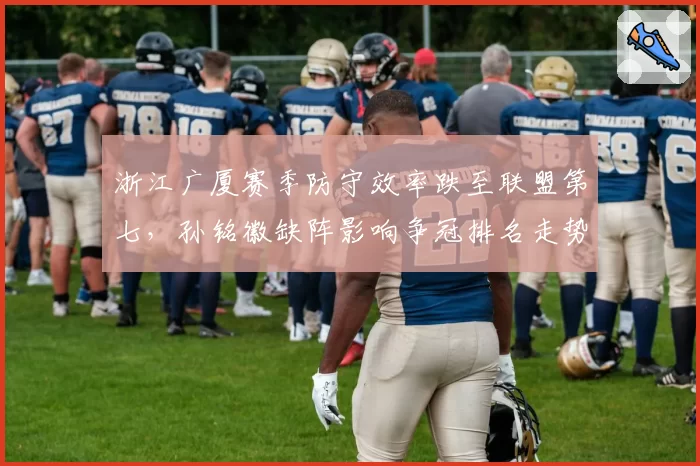浙江广厦赛季防守效率跌至联盟第七,孙铭徽缺阵影响争冠排名走势