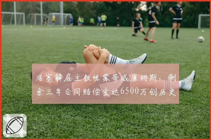 活塞解雇主教练蒙蒂威廉姆斯,剩余三年合同赔偿金达6500万创历史纪录