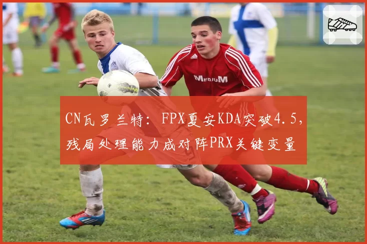 CN瓦罗兰特：FPX夏安KDA突破4.5，残局处理能力成对阵PRX关键变量