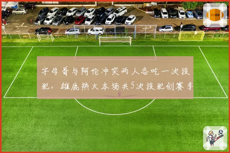 字母哥与阿伦冲突两人各吃一次技犯，雄鹿热火本场共5次技犯创赛季新高