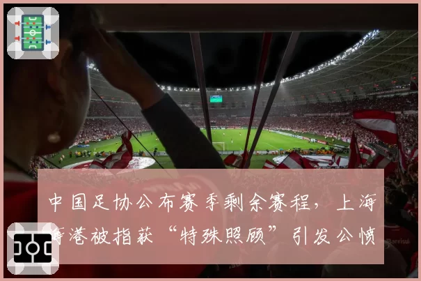 中国足协公布赛季剩余赛程，上海海港被指获“特殊照顾”引发公愤