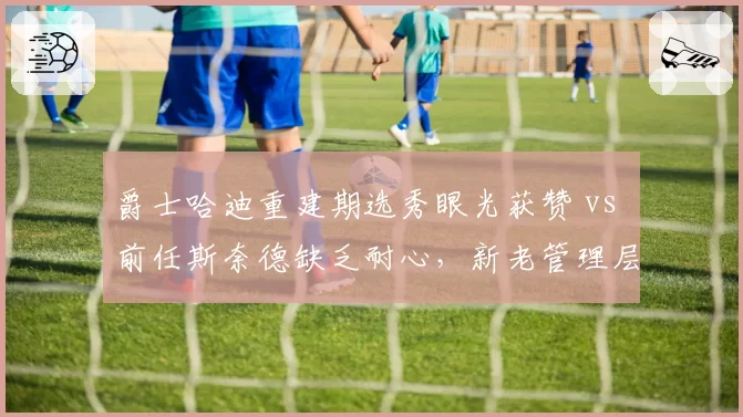 爵士哈迪重建期选秀眼光获赞 vs 前任斯奈德缺乏耐心，新老管理层风格对比__br_