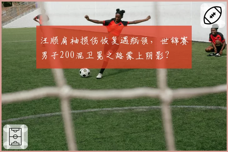 汪顺肩袖损伤恢复遇瓶颈，世锦赛男子200混卫冕之路蒙上阴影？