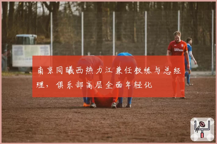 南京同曦西热力江兼任教练与总经理,俱乐部高层全面年轻化
