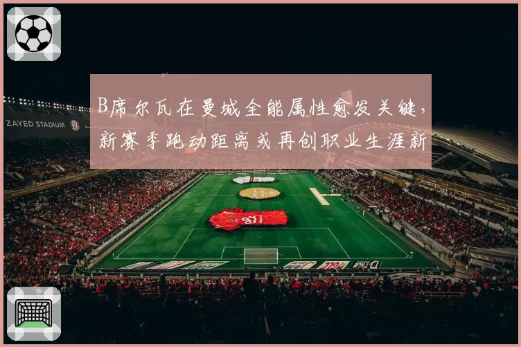 B席尔瓦在曼城全能属性愈发关键,新赛季跑动距离或再创职业生涯新高
