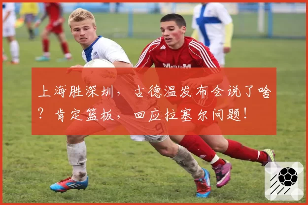 上海胜深圳，古德温发布会说了啥？肯定篮板，回应拉塞尔问题！