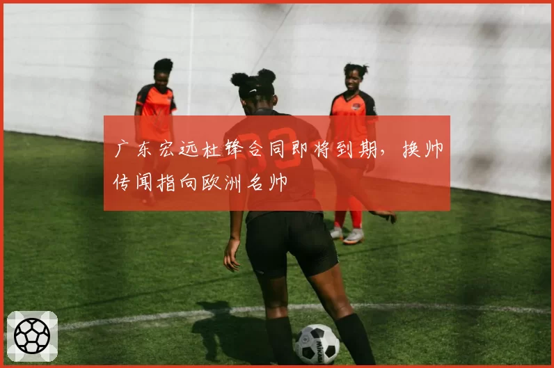 广东宏远杜锋合同即将到期，换帅传闻指向欧洲名帅