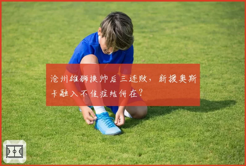 沧州雄狮换帅后三连败，新援奥斯卡融入不佳症结何在？
