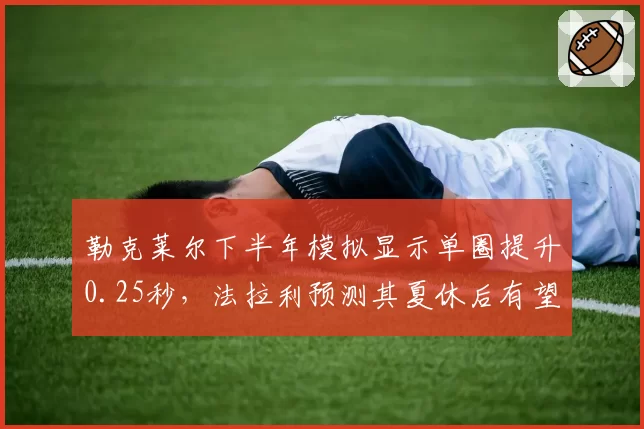 勒克莱尔下半年模拟显示单圈提升0.25秒,法拉利预测其夏休后有望冲击三连胜