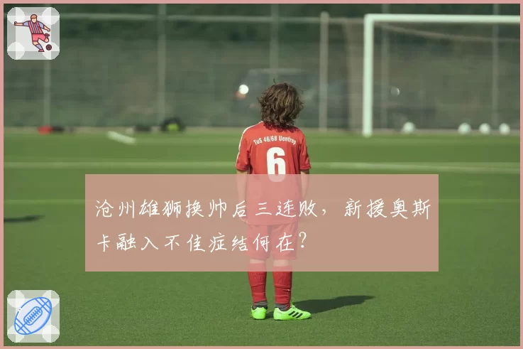 沧州雄狮换帅后三连败，新援奥斯卡融入不佳症结何在？