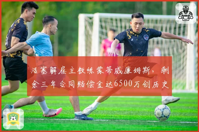 活塞解雇主教练蒙蒂威廉姆斯,剩余三年合同赔偿金达6500万创历史纪录
