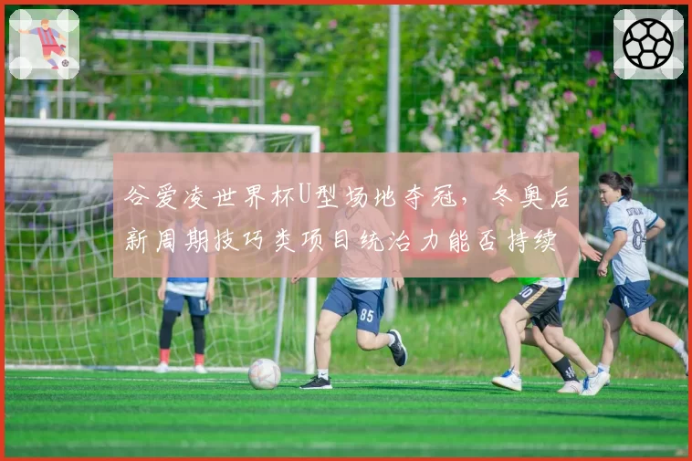 谷爱凌世界杯U型场地夺冠，冬奥后新周期技巧类项目统治力能否持续？
